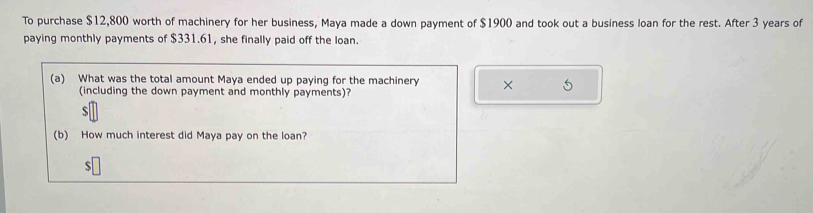 To purchase $12,800 worth of machinery for her business, Maya made a down payment of $1900 and took out a business loan for the rest. After 3 years of 
paying monthly payments of $331.61, she finally paid off the loan. 
(a) What was the total amount Maya ended up paying for the machinery × 
(including the down payment and monthly payments)?
$
(b) How much interest did Maya pay on the loan?