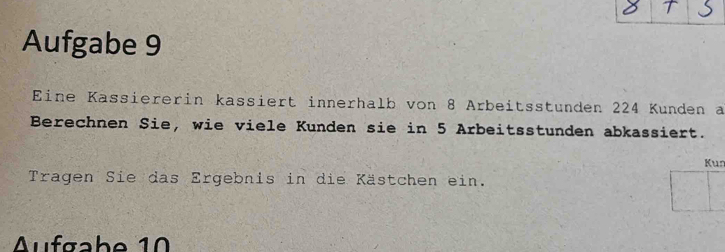 Aufgabe 9 
Eine Kassiererin kassiert innerhalb von 8 Arbeitsstunden 224 Kunden a 
Berechnen Sie, wie viele Kunden sie in 5 Arbeitsstunden abkassiert. 
Kun 
Tragen Sie das Ergebnis in die Kästchen ein. 
Aufgabe 10