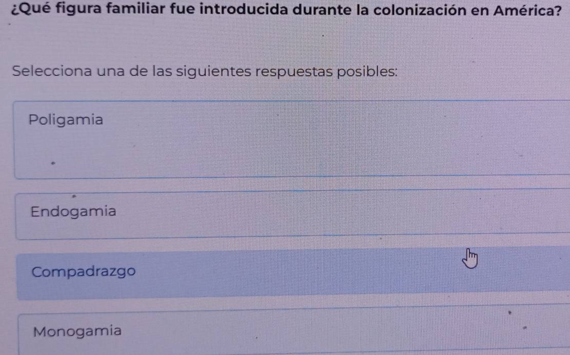 ¿Qué figura familiar fue introducida durante la colonización en América?
Selecciona una de las siguientes respuestas posibles:
Poligamia
Endogamia
Compadrazgo
Monogamia