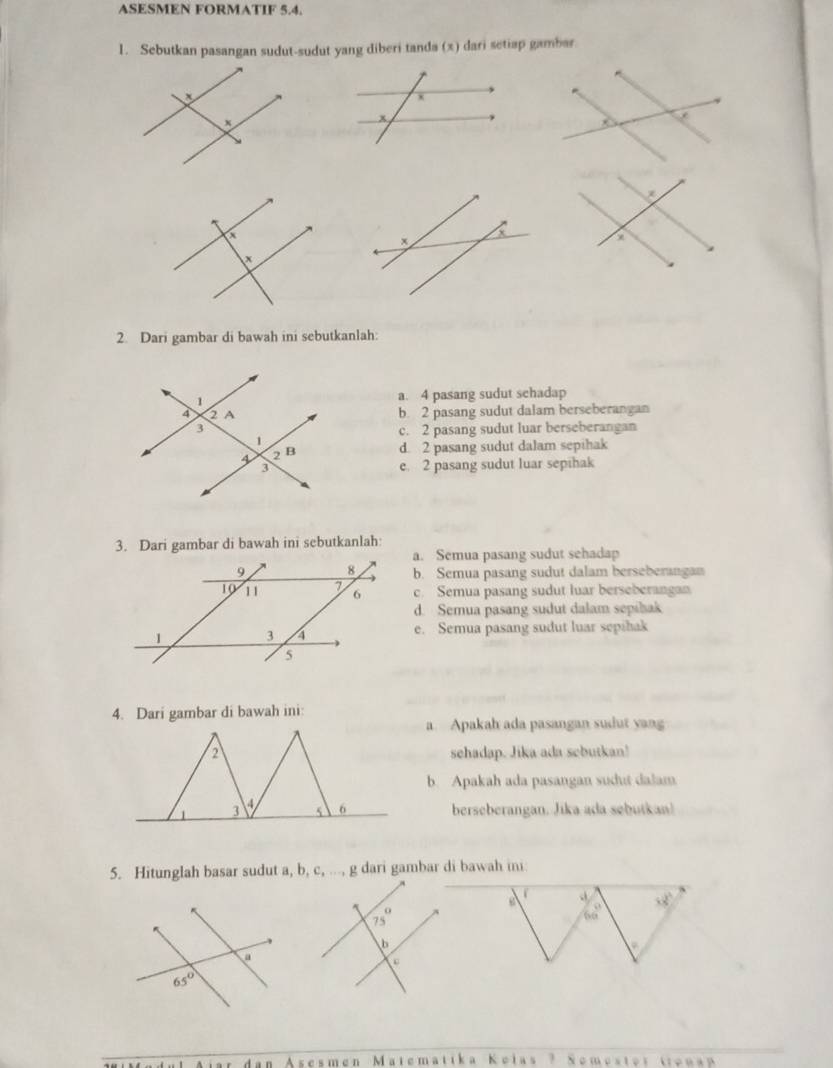 ASESMEN FORMATIF 5.4.
1. Sebutkan pasangan sudut-sudut yang diberi tanda (x) dari setiap gambar
2. Dari gambar di bawah ini sebutkanlah:
a. 4 pasang sudut schadap
b. 2 pasang sudut dalam berseberangan
c. 2 pasang sudut luar berseberangan
d. 2 pasang sudut dalam sepihak
e. 2 pasang sudut luar sepihak
3. Dari gambar di bawah ini sebutkanlah:
a. Semua pasang sudut sehadap
b. Semua pasang sudut dalam berseberangan
c. Semua pasang sudut luar berseberangan
d. Semua pasang sudut dalam sepibak
e. Semua pasang sudut luar sepibak
4. Dari gambar di bawah ini:
a. Apakah ada pasangan sudut yang
sehadap. Jika ada sebutkan!
b. Apakah ada pasangan sudut dalam
berseberangan. Jika ada sebutkan!
5. Hitunglah basar sudut a, b, c, ..., g dari gambar di bawah ini
x2°
66°.
A  s c s n∈ I Matematika Kelas ? Somester trena