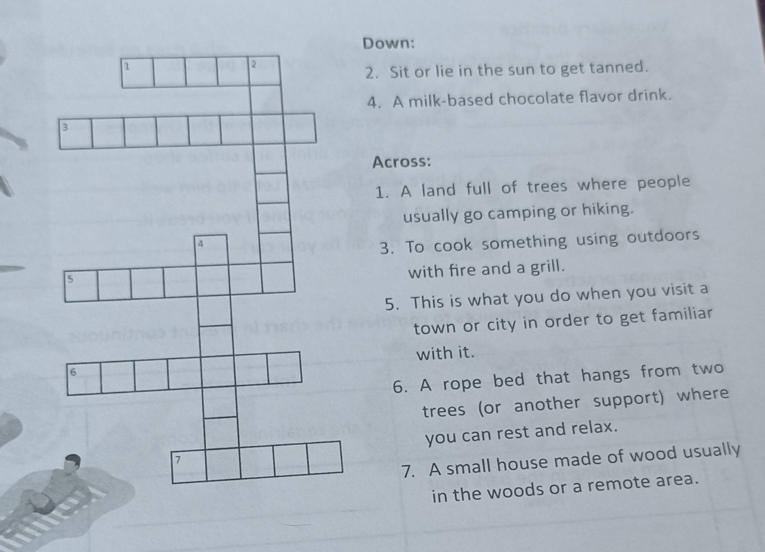 Down: 
2. Sit or lie in the sun to get tanned. 
4. A milk-based chocolate flavor drink. 
Across: 
1. A land full of trees where people 
usually go camping or hiking. 
3. To cook something using outdoors 
with fire and a grill. 
5. This is what you do when you visit a 
town or city in order to get familiar 
with it. 
6. A rope bed that hangs from two 
trees (or another support) where 
you can rest and relax. 
7. A small house made of wood usually 
in the woods or a remote area.