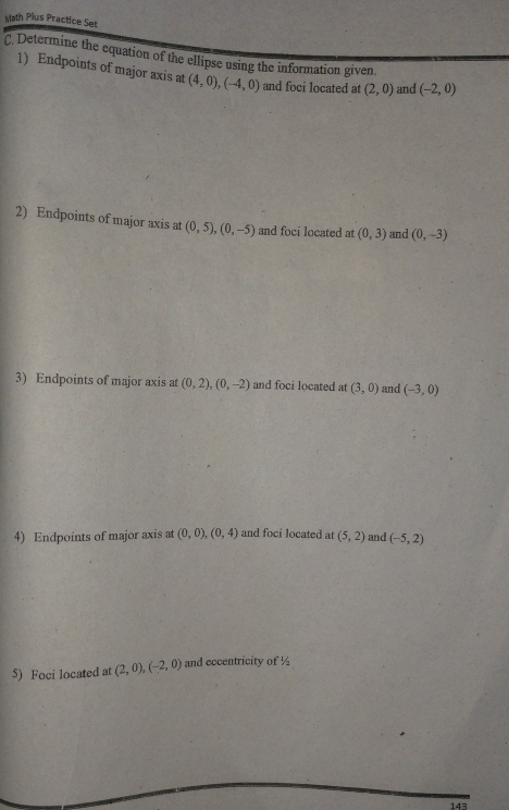 Math Plus Practice Set 
C. Determine the equation of the ellipse using the information given. 
1) Endpoints of major axis at (4,0), (-4,0) and foci located at (2,0) and (-2,0)
2) Endpoints of major axis at (0,5), (0,-5) and foci located at (0,3) and (0,-3)
3) Endpoints of major axis at (0,2), (0,-2) and foci located at (3,0) and (-3,0)
4) Endpoints of major axis at (0,0), (0,4) and foci located at (5,2) and (-5,2)
5) Foci located at (2,0), (-2,0) and eccentricity of ½