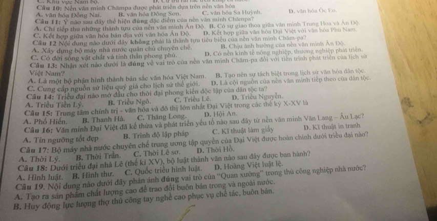 C. Khu vực Nam bộ.
Cầu 10: Nền văn minh Chămpa được phát triển dựa trên nền văn hóa
A. văn hóa Đồng Nai. B. văn hỏa Đông Sơn. C. văn hóa Sa Huỳnh D. văn hóa Ốc Eo.
Câu 11: Ý nào sau đây thể hiện đúng đặc điểm của nền văn minh Chămpa?
A. Chỉ tiếp thu những thành tựu của nền văn minh Án Độ. B. Có sự giao thoa giữa văn minh Trung Hoa và An Độ.
C. Kết hợp giữa văn hóa bản địa với văn hóa Án Độ. D. Kết hợp giữa văn hóa Đại Việt với văn hóa Phù Nam.
Câu 12 Nội dung nào dưới đầy không phải là thành tựu tiêu biểu của nền văn minh Chăm-pa?
A. Xây dựng bộ máy nhà nước quân chủ chuyên chế. B. Chịu ảnh hưởng của nền văn minh Ấn Độ.
C. Có đời sống vật chất và tinh thần phong phú. D. Có nền kinh tế nông nghiệp, thương nghiệp phát triển.
Cầu 13: Nhận xét nào dưới là đúng về vai trò của nền văn minh Chăm-pa đổi với tiến trình phát triển của lịch sử
Việt Nam?
A. Là một bộ phận hình thành bản sắc văn hóa Việt Nam. B. Tạo nên sự tách biệt trong lịch sứ văn hóa dân tộc.
C. Cung cấp nguồn sử liệu quý giá cho lịch sử thể giới. D. Là cội nguồn của nền văn minh tiếp theo của dân tộc.
Cầu 14: Triều đại nào mở đầu cho thời đại phong kiến độc lập của dân tộc ta?
A. Triều Tiền Lý. B. Triều Ngô. C. Triều Lê. D. Triều Nguyễn.
Câu 15: Trung tâm chính trị - văn hóa và đô thị lớn nhất Đại Việt trong các thế kỷ X-XV là
A. Phố Hiến. B. Thanh Hà. C. Thăng Long. D. Hội An.
Câu 16: Văn minh Đại Việt đã kế thừa và phát triển yếu tố nào sau đây từ nền văn minh Văn Lang - Âu Lạc?
A. Tín ngưỡng tốt đẹp B. Trình độ lập pháp C. Kĩ thuật làm giấy D. Kĩ thuật in tranh
Câu 17: Bộ máy nhà nước chuyên chế trung ương tập quyền của Đại Việt được hoàn chính dưới triều đại nào?
A. Thời Lý. B. Thời Trần. C. Thời Lê sơ. D. Thời Hồ.
Câu 18: Dưới triều đại nhà Lê (thế kỉ XV), bộ luật thành văn nào sau đây được ban hành?
A. Hình luật. B. Hình thư. C. Quốc triều hình luật. D. Hoàng Việt luật lệ.
Câu 19. Nội dung nào dưới đây phản ánh đúng vai trò của “Quan xưởng” trong thủ công nghiệp nhà nước?
A. Tạo ra sản phẩm chất lượng cao để trao đổi buôn bán trong và ngoài nước.
B. Huy động lực lượng thợ thủ công tay nghề cao phục vụ chế tác, buôn bán.