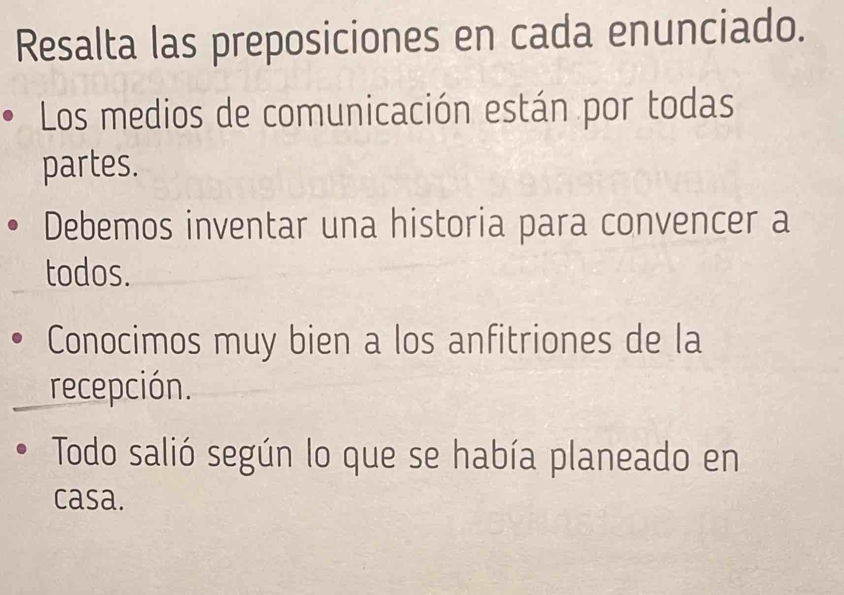 Resalta las preposiciones en cada enunciado. 
Los medios de comunicación están por todas 
partes. 
Debemos inventar una historia para convencer a 
todos. 
Conocimos muy bien a los anfitriones de la 
recepción. 
Todo salió según lo que se había planeado en 
casa.