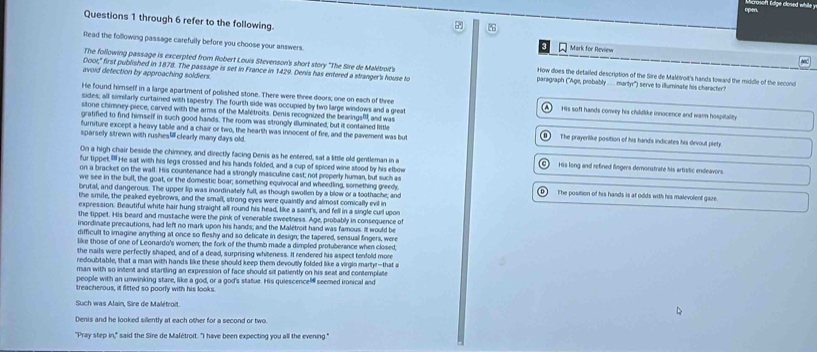 oge closed whil  
Questions 1 through 6 refer to the following. Mark for Review
Read the following passage carefully before you choose your answers.
The following passage is excerpted from Robert Louis Stevenson's short story "The Sire de Malétroit's How does the detailed description of the Sire de Malétroit's hands toward the middle of the second
avoid detection by approaching soldiers
Door" first published in 1878. The passage is set in France in 1429. Denis has entered a stranger's house to paragraph (''Age, probably .  .. martyr'') serve to illuminate his character?
He found himself in a large apartment of polished stone. There were three doors; one on each of three His soft hands convey his childlike innocence and warn hospitality
sides; all simifarly curtained with tapestry. The fourth side was occupied by two large windows and a great
A
stone chimney piece, carved with the arms of the Malétroits. Denis recognized the bearingsP, and was
gratified to find himmself in such good hands. The room was strongly illuminated, but it contained little The prayerlike position of his hands indicates his devout piety.
furniture except a heavy table and a chair or two, the hearth was innocent of fire, and the pavement was but
sparsely strewn with rushesclearly many days old.
On a high chair beside the chimney, and directly facing Denis as he entered, sat a little old gentleman in a His long and refined fingers demonstrate his artistic endeavors.
fur tippet." He sat with his legs crossed and his hands folded, and a cup of spiced wine stood by his elbow
on a bracket on the wall. His countenance had a strongly masculine cast; not properly human, but such as
we see in the bull, the goat, or the domestic boar; something equivocal and wheedling, something greedy. The position of his hands is at odds with his malevolent gaze.
brutal, and dangerous. The upper lip was inordinately full, as though swollen by a blow or a toothache; and
the smile, the peaked eyebrows, and the small, strong eyes were quaintly and almost comically evil in
expression. Beautiful white hair hung straight all round his head, like a saint's, and fell in a single curl upon
the tippet. His beard and mustache were the pink of venerable sweetness. Age, probably in consequence of
inordinate precautions, had left no mark upon his hands; and the Malétroit hand was famous. It would be
difficult to imagine anything at once so fleshy and so delicate in design; the tapered, sensual fingers, were
like those of one of Leonardo's women; the fork of the thumb made a dimpled protuberance when closed,
the nails were perfectly shaped, and of a dead, surprising whiteness. It rendered his aspect tenfold more
redoubtable, that a man with hands like these should keep them devoutly folded like a virgin martyr--that a
man with so intent and startling an expression of face should sit patiently on his seat and contemplate
people with an unwinking stare, like a god, or a god's statue. His quiescence seemed ironical and
treacherous, it fitted so poorly with his looks.
Such was Alain, Sire de Malétroit
Denis and he looked silently at each other for a second or two.
"Pray step in," said the Sire de Malétroit. "I have been expecting you all the evening."