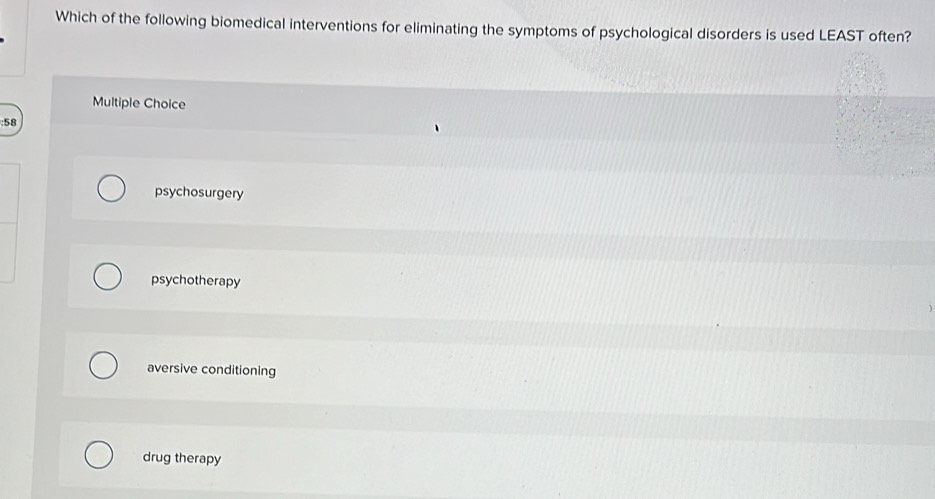 Which of the following biomedical interventions for eliminating the symptoms of psychological disorders is used LEAST often?
Multiple Choice
: 58
psychosurgery
psychotherapy
aversive conditioning
drug therapy