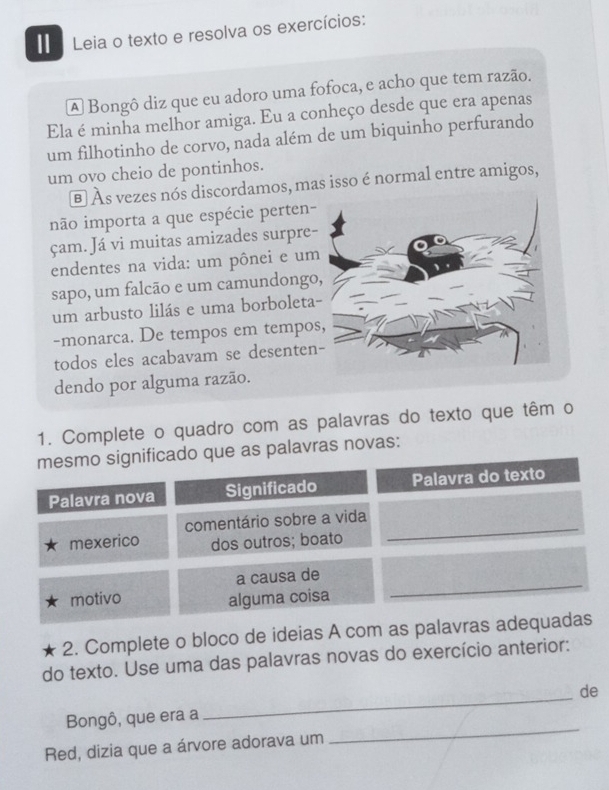 Leia o texto e resolva os exercícios: 
A Bongô diz que eu adoro uma fofoca, e acho que tem razão. 
Ela é minha melhor amiga. Eu a conheço desde que era apenas 
um filhotinho de corvo, nada além de um biquinho perfurando 
um ovo cheio de pontinhos. 
é Às vezes nós discordamos, mas isso é normal entre amigos, 
não importa a que espécie perten- 
çam. Já vi muitas amizades surpre- 
endentes na vida: um pônei e um 
sapo, um falcão e um camundongo 
um arbusto lilás e uma borboleta 
-monarca. De tempos em tempo 
todos eles acabavam se desenten 
dendo por alguma razão. 
1. Complete o quadro com as palavras do texto que têm o 
mesmo significado que as palavras novas: 
Palavra nova Significado Palavra do texto 
_ 
comentário sobre a vida 
mexerico dos outros; boato 
a causa de 
motivo 
alguma coisa 
_ 
2. Complete o bloco de ideias A com as palavras adequadas 
do texto. Use uma das palavras novas do exercício anterior: 
de 
Bongô, que era a 
_ 
Red, dizia que a árvore adorava um 
_