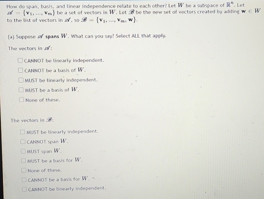 How do span, basis, and linear independence relate to each other? Let W be a subspace of R^n. Let
alpha = v_1,...,v_m be a set of vectors in W. Let be the new set of vectors created by adding w∈ W
to the list of vectors in , so vector varnothing = v_1,...,v_m,w. 
(a) Suppose spans W. What can you say? Select ALL that apply.
The vectors in :
CANNOT be linearly independent.
CANNOT be a basis of W.
MUST be linearly independent.
MUST be a basis of W.
None of these.
The vectors in 6:
MUST be linearly independent.
CANNOT span W.
MUST span W.
MUST be a basis for W.
None of these.
CANNOT be a basis for W.
CANNOT be linearly independent.