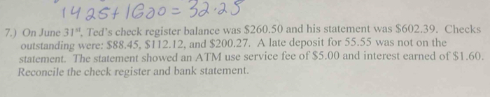 7.) On June 31^(st) Ted’s check register balance was $260.50 and his statement was $602.39. Checks 
outstanding were: $88.45, $112.12, and $200.27. A late deposit for 55.55 was not on the 
statement. The statement showed an ATM use service fee of $5.00 and interest earned of $1.60. 
Reconcile the check register and bank statement.