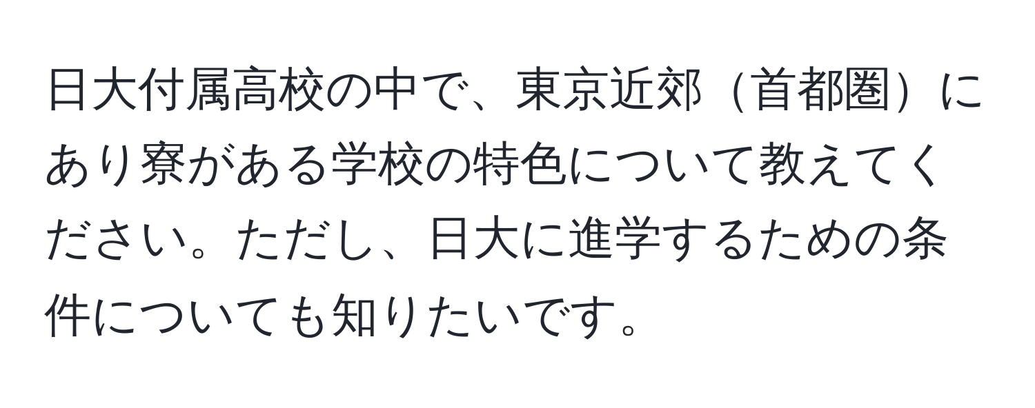 日大付属高校の中で、東京近郊首都圏にあり寮がある学校の特色について教えてください。ただし、日大に進学するための条件についても知りたいです。