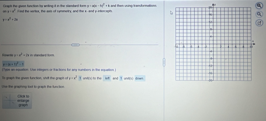 Graph the given function by writing it in the standard form y=a(x-h)^2+k and then using transformationsy 
Q 
on y=x^2 Find the vertex, the axis of symmetry, and the x - and y-intercepts. 
a
y=x^2+2x
Rewnite y=x^2+2x in standard form.
y=(x+1)^2-1
(Type an equation. Use integers or fractions for any numbers in the equation.) 
To graph the given function, shift the graph of y=x^21unit(s) to the left and 1 unit(s) down 
Use the graphing tool to graph the function. 
Click to 
enlarge 
graph