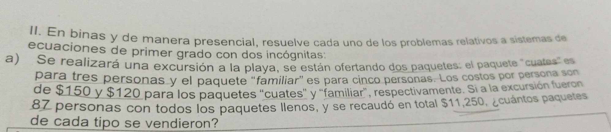 En binas y de manera presencial, resuelve cada uno de los problemas relativos a sistemas de 
ecuaciones de primer grado con dos incógnitas: 
a) Se realizará una excursión a la playa, se están ofertando dos paquetes: el paquete "cuates" es 
para tres personas y el paquete “familiar” es para cinco personas. Los costos por persona son 
de $150 y $120 para los paquetes “cuates” y “familiar”, respectivamente. Si a la excursión fueron
87 personas con todos los paquetes llenos, y se recaudó en total $11,250, ¿cuántos paquetes 
de cada tipo se vendieron?