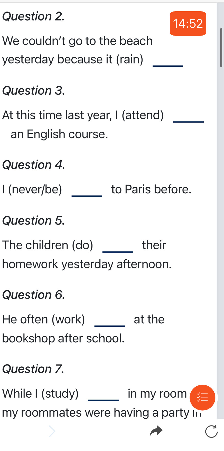 14:52 
We couldn't go to the beach 
yesterday because it (rain)_ 
Question 3. 
At this time last year, I (attend)_ 
an English course. 
Question 4. 
I (never/be) _to Paris before. 
Question 5. 
The children (do) _their 
homework yesterday afternoon. 
Question 6. 
He often (work) _at the 
bookshop after school. 
Question 7. 
While I (study) _in my room 
my roommates were having a party in