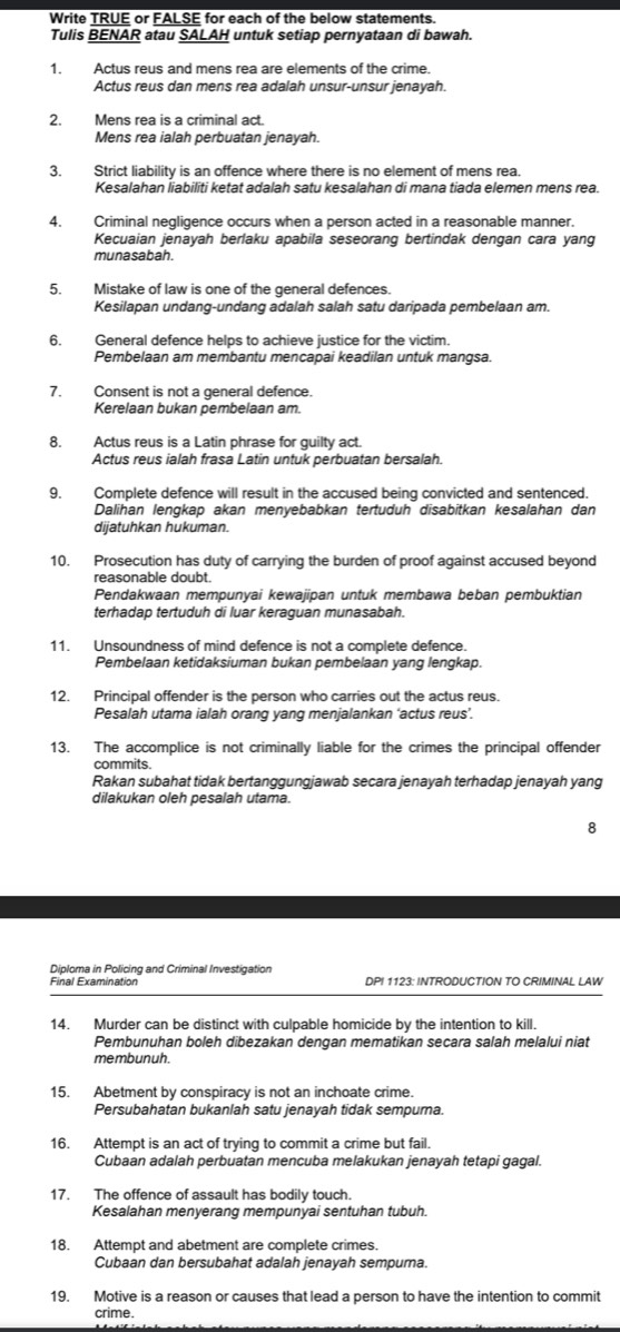 Write TRUE or FALSE for each of the below statements.
Tulis BENAR atau SALAH untuk setiap pernyataan di bawah.
1. Actus reus and mens rea are elements of the crime.
Actus reus dan mens rea adalah unsur-unsur jenayah.
2. Mens rea is a criminal act.
Mens rea ialah perbuatan jenayah.
3. Strict liability is an offence where there is no element of mens rea.
Kesalahan İiabiliti ketat adalah satu kesalahan di mana tiada elemen mens rea.
4. Criminal negligence occurs when a person acted in a reasonable manner.
Kecuaian jenayah berlaku apabila seseorang bertindak dengan cara yang
munasabah.
5. Mistake of law is one of the general defences.
Kesilapan undang-undang adalah salah satu daripada pembelaan am.
6. General defence helps to achieve justice for the victim.
Pembelaan am membantu mencapai keadilan untuk mangsa.
7. Consent is not a general defence.
Kerelaan bukan pembelaan am.
8. Actus reus is a Latin phrase for guilty act.
Actus reus ialah frasa Latin untuk perbuatan bersalah.
9. Complete defence will result in the accused being convicted and sentenced.
Dalihan lengkap akan menyebabkan tertuduh disabitkan kesalahan dan
dijatuhkan hukuman.
10. Prosecution has duty of carrying the burden of proof against accused beyond
reasonable doubt.
Pendakwaan mempunyai kewajipan untuk membawa beban pembuktian
terhadap tertuduh di luar keraguan munasabah.
11. Unsoundness of mind defence is not a complete defence.
Pembelaan ketidaksiuman bukan pembelaan yang lengkap.
12. Principal offender is the person who carries out the actus reus.
Pesalah utama ialah orang yang menjalankan ‘actus reus’.
13. The accomplice is not criminally liable for the crimes the principal offender
commits.
Rakan subahat tidak bertanggungjawab secara jenayah terhadap jenayah yang
dilakukan oleh pesalah utama.
8
Diploma in Policing and Criminal Investigation
Final Examination DP! 1123: INTRODUCTION TO CRIMINAL LAW
14. Murder can be distinct with culpable homicide by the intention to kill.
Pembunuhan boleh dibezakan dengan mematikan secara salah melalui niat
membunuh
15. Abetment by conspiracy is not an inchoate crime.
Persubahatan bukanlah satu jenayah tidak sempuma.
16. Attempt is an act of trying to commit a crime but fail.
Cubaan adalah perbuatan mencuba melakukan jenayah tetapi gagal.
17. The offence of assault has bodily touch.
Kesalahan menyerang mempunyai sentuhan tubuh.
18. Attempt and abetment are complete crimes.
Cubaan dan bersubahat adalah jenayah sempuma.
19. Motive is a reason or causes that lead a person to have the intention to commit
crime.