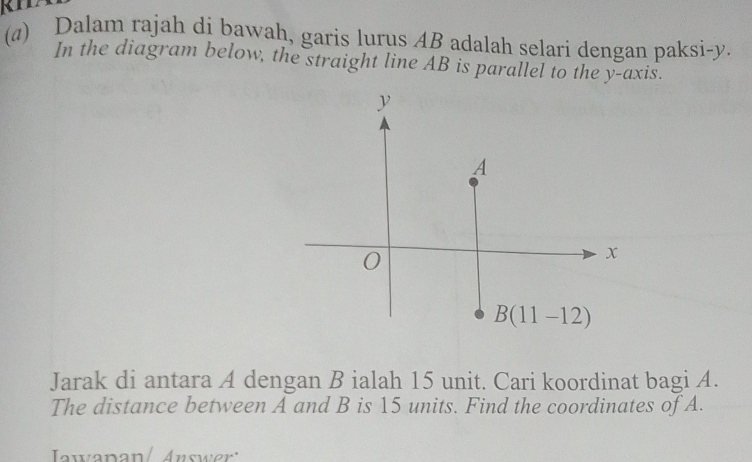 Dalam rajah di bawah, garis lurus AB adalah selari dengan paksi- y. 
In the diagram below, the straight line AB is parallel to the y-axis.
y
A
0
x
B(11-12)
Jarak di antara A dengan B ialah 15 unit. Cari koordinat bagi A. 
The distance between A and B is 15 units. Find the coordinates of A. 
Jawanan/ Answer'