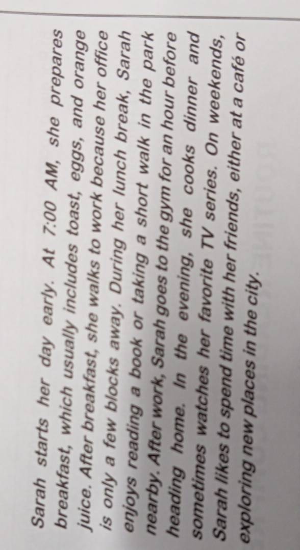 Sarah starts her day early. At 7:00 AM, she prepares 
breakfast, which usually includes toast, eggs, and orange 
juice. After breakfast, she walks to work because her office 
is only a few blocks away. During her lunch break, Sarah 
enjoys reading a book or taking a short walk in the park 
nearby. After work, Sarah goes to the gym for an hour before 
heading home. In the evening, she cooks dinner and 
sometimes watches her favorite TV series. On weekends, 
Sarah likes to spend time with her friends, either at a café or 
exploring new places in the city.