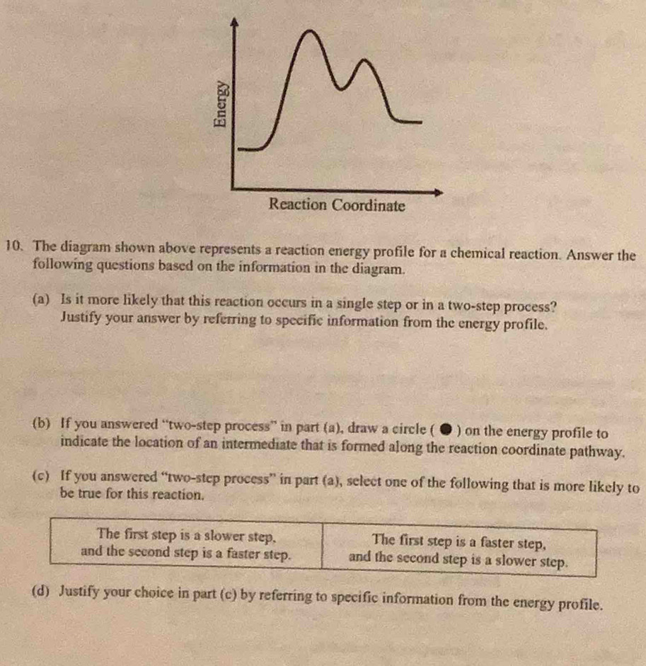 The diagram shown above represents a reaction energy profile for a chemical reaction. Answer the
following questions based on the information in the diagram.
(a) Is it more likely that this reaction occurs in a single step or in a two-step process?
Justify your answer by referring to specific information from the energy profile.
(b) If you answered “two-step process” in part (a), draw a circle ( ● ) on the energy profile to
indicate the location of an intermediate that is formed along the reaction coordinate pathway.
(c) If you answered “two-step process” in part (a), select one of the following that is more likely to
be true for this reaction.
The first step is a slower step. The first step is a faster step,
and the second step is a faster step. and the second step is a slower step.
(d) Justify your choice in part (c) by referring to specific information from the energy profile.