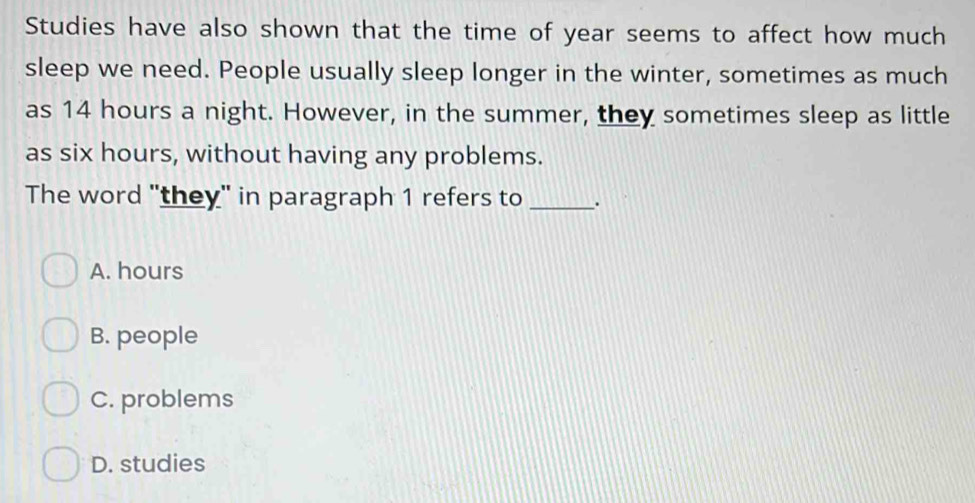 Studies have also shown that the time of year seems to affect how much
sleep we need. People usually sleep longer in the winter, sometimes as much
as 14 hours a night. However, in the summer, they sometimes sleep as little
as six hours, without having any problems.
The word "they" in paragraph 1 refers to _.
A. hours
B. people
C. problems
D. studies