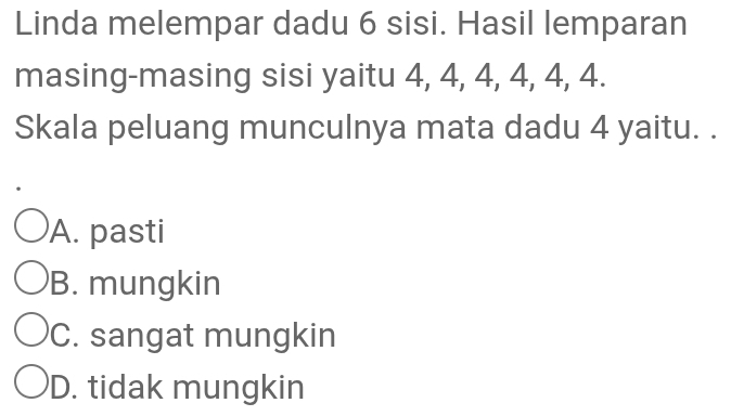 Linda melempar dadu 6 sisi. Hasil lemparan
masing-masing sisi yaitu 4, 4, 4, 4, 4, 4.
Skala peluang munculnya mata dadu 4 yaitu. .
A. pasti
B. mungkin
C. sangat mungkin
D. tidak mungkin