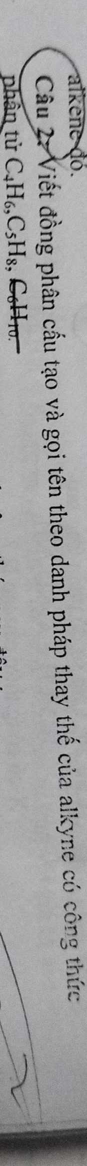 alkene đó. 
Câu 2: Viết đồng phân cấu tạo và gọi tên theo danh pháp thay thế của alkyne có công thức 
phân tử C_4H_6, C_5H_8 , C₆H10