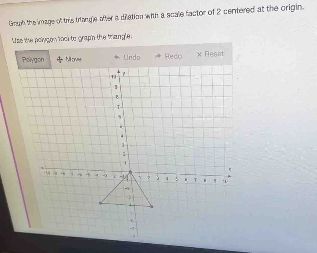 Graph the image of this triangle after a dilation with a scale factor of 2 centered at the origin. 
Use the polygon tool to graph the triangle. 
* Undo Redo × Reset