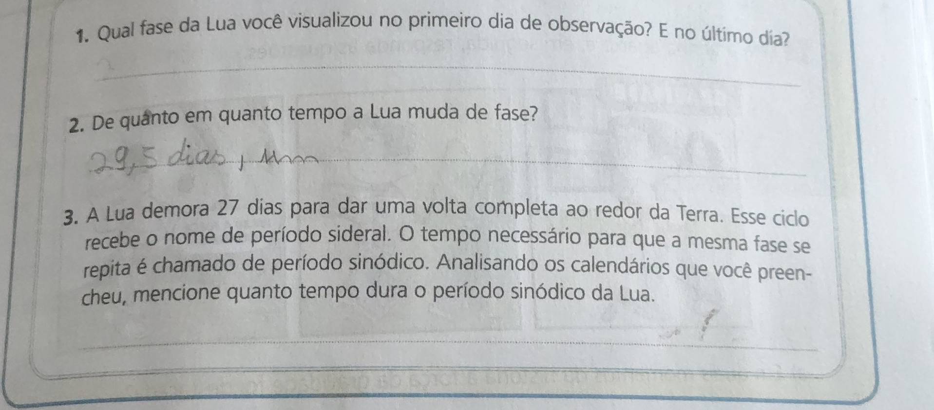 Qual fase da Lua você visualizou no primeiro dia de observação? E no último día? 
_ 
2. De quanto em quanto tempo a Lua muda de fase? 
_ 
3. A Lua demora 27 dias para dar uma volta completa ao redor da Terra. Esse ciclo 
recebe o nome de período sideral. O tempo necessário para que a mesma fase se 
repita é chamado de período sinódico. Analisando os calendários que você preen- 
cheu, mencione quanto tempo dura o período sinódico da Lua. 
_ 
_