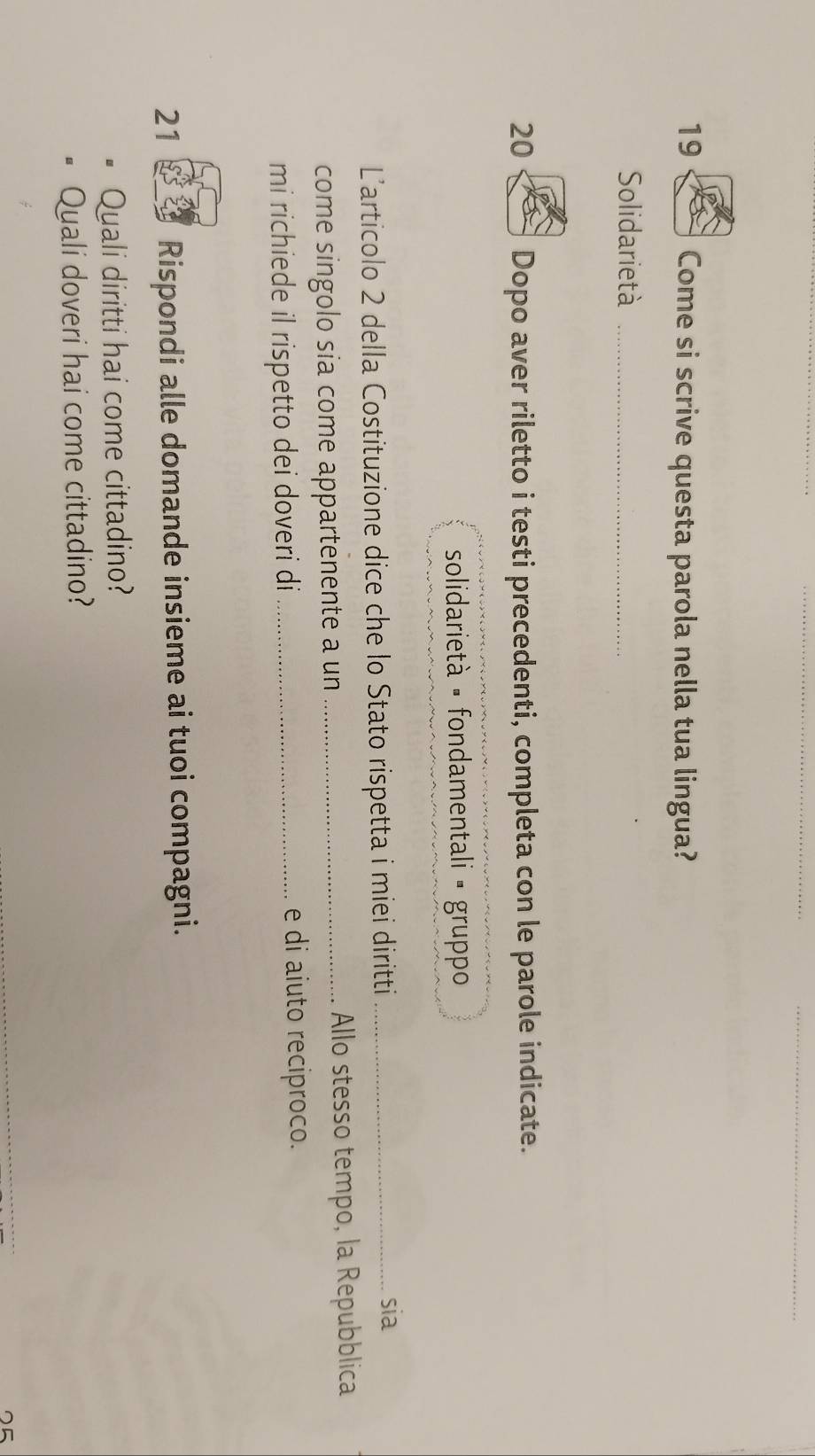 Come si scrive questa parola nella tua lingua? 
Solidarietà_ 
20 Dopo aver riletto i testi precedenti, completa con le parole indicate. 
solidarietà - fondamentali • gruppo 
Larticolo 2 della Costituzione dice che lo Stato rispetta i miei diritti_ 
sia 
come singolo sía come appartenente a un _Allo stesso tempo, la Repubblica 
mi richiede il rispetto dei doveri di_ 
e di aiuto reciproco. 
21 Rispondi alle domande insieme ai tuoi compagni. 
Quali diritti hai come cittadino? 
Quali doveri hai come cittadino? 
_ 
5
