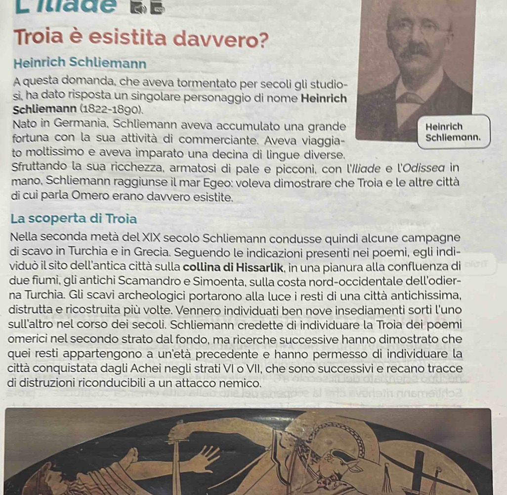 Lilade d é 
Troia è esistita davvero?
Heinrich Schliemann
A questa domanda, che aveva tormentato per secoli gli studio-
si, ha dato risposta un singolare personaggio di nome Heinrich
Schliemann (1822-1890).
Nato in Germania, Schliemann aveva accumulato una grande
fortuna con la sua attività di commerciante. Aveva viaggia-
to moltissimo e aveva imparato una decina di lingue diverse.
Sfruttando la sua ricchezza, armatosi di pale e picconi, con l'Iliqde e l'Odissed in
mano, Schliemann raggiunse il mar Egeo: voleva dimostrare che Troia e le altre città
di cui parla Omero erano davvero esistite.
La scoperta di Troia
Nella seconda metà del XIX secolo Schliemann condusse quindi alcune campagne
di scavo in Turchia e in Grecia. Seguendo le indicazioni presenti nei poemi, egli indi-
viduò il sito dell'antica città sulla collina di Hissarlik, in una pianura alla confluenza di
due fiumi, gli antichi Scamandro e Simoenta, sulla costa nord-occidentale dell'odier-
na Turchia. Gli scavi archeologici portarono alla luce i resti di una città antichissima,
distrutta e ricostruita più volte. Vennero individuati ben nove insediamenti sorti l'uno
sull'altro nel corso dei secoli. Schliemann credette di individuare la Troia dei poemi
omerici nel secondo strato dal fondo, ma ricerche successive hanno dimostrato che
quei resti appartengono a un'età precedente e hanno permesso di individuare la
città conquistata dagli Achei negli strati VI o VII, che sono successivi e recano tracce
di distruzioni riconducibili a un attacco nemico.