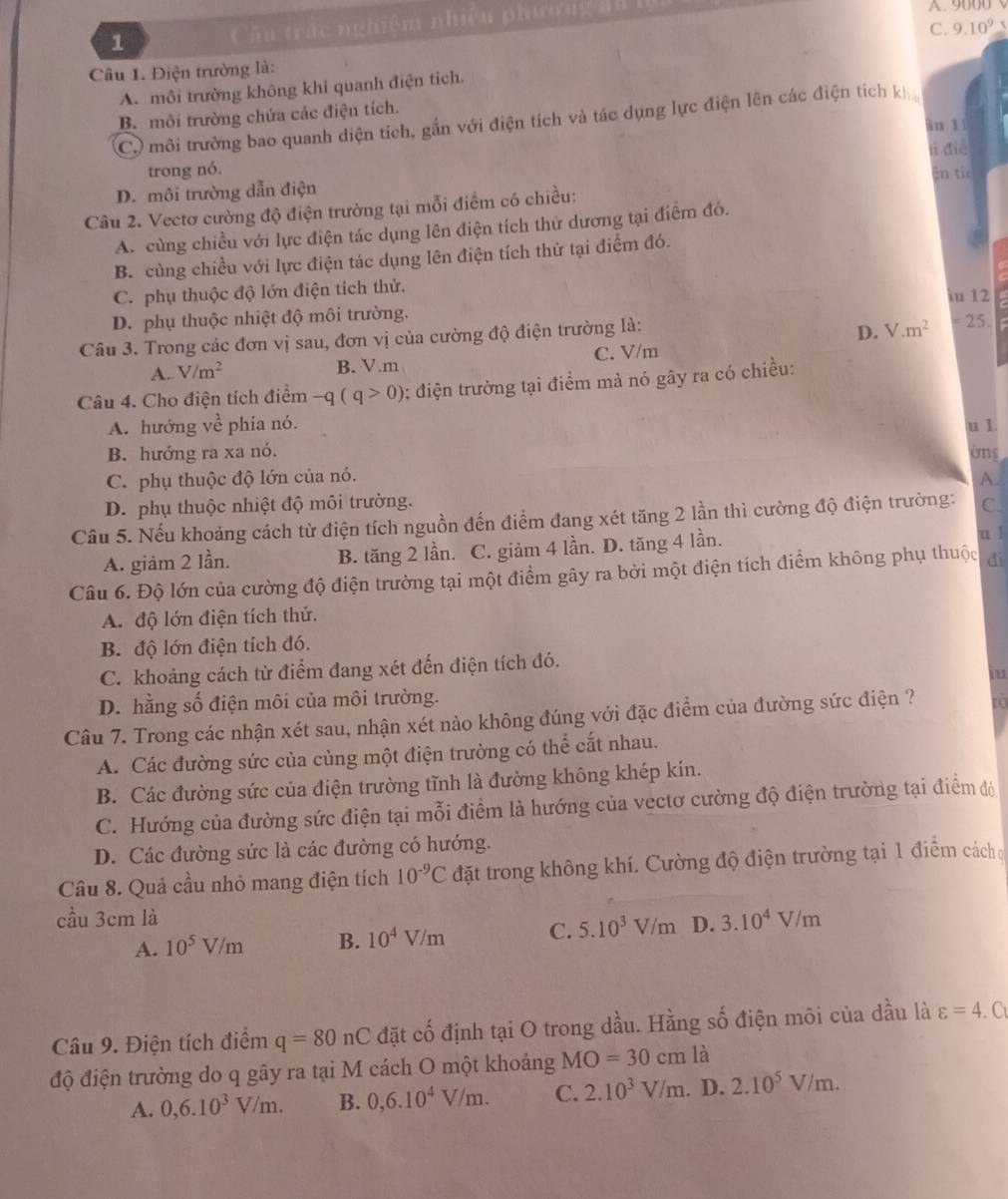 Cầu trấc nghiệm nhiệu phương ảu A. 9000
C. 9.10^9
Câu 1. Điện trường là:
A. môi trường không khi quanh điện tích.
B. môi trường chứa các điện tích.
C) môi trường bao quanh diện tích, gắn với điện tích và tác dụng lực điện lên các điện tích kh
âu 1
trong nó. lì dié
D. môi trường dẫn điện En ti  
Câu 2. Vectơ cường độ điện trường tại mỗi điểm có chiều:
A. cùng chiều với lực điện tác dụng lên điện tích thử dương tại điểm đó.
B. cùng chiều với lực điện tác dụng lên điện tích thử tại điểm đó.
C. phụ thuộc độ lớn điện tích thử.
D. phụ thuộc nhiệt độ môi trường. iu 12
D. V.m^2
Câu 3. Trong các đơn vị sau, đơn vị của cường độ điện trường là:  25.
A. V/m^2 B. V.m C. V/m
Câu 4. Cho điện tích điểm -q(q>0) 0; điện trường tại điểm mà nó gây ra có chiều:
A. hướng về phía nó. u 1
B. hướng ra xa nó. ờng
C. phụ thuộc độ lớn của nó.
A.
D. phụ thuộc nhiệt độ môi trường.
Câu 5. Nếu khoảng cách từ điện tích nguồn đến điểm đang xét tăng 2 lần thì cường độ điện trường: C.
A. giảm 2 lần. B. tăng 2 lần. C. giảm 4 lần. D. tăng 4 lần. u 1
Câu 6. Độ lớn của cường độ điện trường tại một điểm gây ra bởi một điện tích điểm không phụ thuộc dì
A. độ lớn điện tích thử.
B. độ lớn điện tích đó.
C. khoảng cách từ điểm đang xét đến điện tích đó.
in
D. hằng số điện môi của môi trường.
Câu 7. Trong các nhận xét sau, nhận xét nào không đúng với đặc điểm của đường sức điện ? à
A. Các đường sức của cùng một điện trường có thể cắt nhau.
B. Các đường sức của điện trường tĩnh là đường không khép kín.
C. Hướng của đường sức điện tại mỗi điểm là hướng của vectơ cường độ điện trường tại điểm đó
D. Các đường sức là các đường có hướng.
Câu 8. Quả cầu nhỏ mang điện tích 10^(-9)C đặt trong không khí. Cường độ điện trường tại 1 điểm cách
cầu 3cm là
A. 10^5V/m B. 10^4V/m C. 5.10^3V/m D. 3.10^4V/m
Câu 9. Điện tích điểm q=80nC đặt cố định tại O trong dầu. Hằng số điện môi của dầu là varepsilon =4 . a
độ điện trường do q gây ra tại M cách O một khoảng MO=30cm là
A. 0,6.10^3V/m. B. 0,6.10^4V/m. C. 2.10^3V/m. D. 2.10^5V/m.
