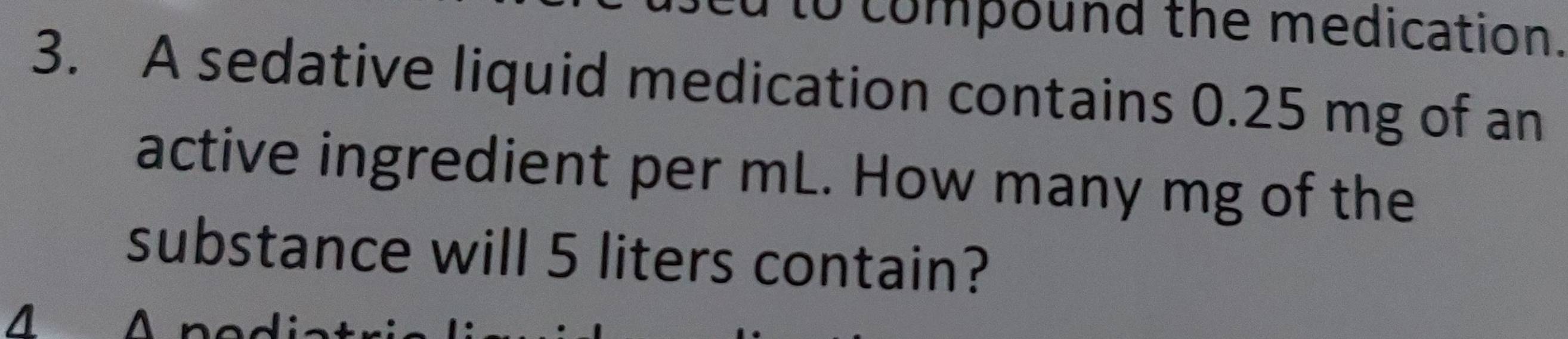 to compound the medication. 
3. A sedative liquid medication contains 0.25 mg of an 
active ingredient per mL. How many mg of the 
substance will 5 liters contain?