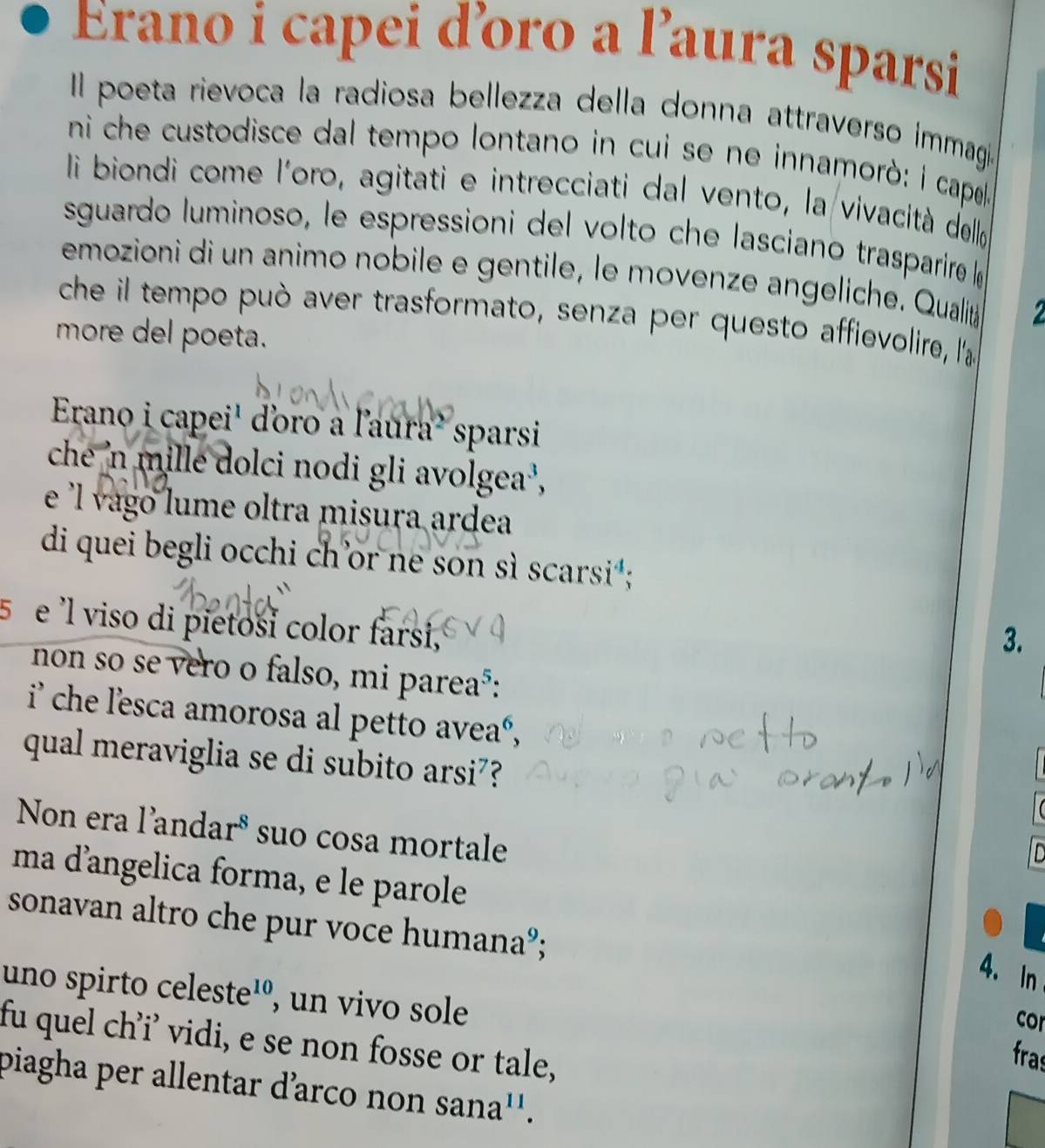 Erano i capei ďoro a l’aura sparsi 
Il poeta rievoca la radiosa bellezza della donna attraverso immagi 
ni che custodisce dal tempo lontano in cui se ne innamorò: i capea 
li biondi come l'oro, agitati e intrecciati dal vento, la vivacità dello 
sguardo luminoso, le espressioni del volto che lasciano trasparire « 
emozioni di un animo nobile e gentile, le movenze angeliche. Qualit 
che il tempo può aver trasformato, senza per questo affievolire, l'a 
more del poeta. 
Erano i capei' doro a l'aura² sparsi 
che 'n mille dolci nodi gli avolgea , 
e l vago lume oltra misura ardea 
di quei begli occhi ch'or ne son sì scarsi*; 
5 e 'l viso di pietosi color farsi, 
3. 
non so se vero o falso, mi parea³: 
i che l'esca amorosa al petto aveaé, 
qual meraviglia se di subito arsi?? 
Non era l'andaré suo cosa mortale 
ID 
ma d’angelica forma, e le parole 
sonavan altro che pur voce humana°; 
4. In 
uno spirto celeste¹º, un vivo sole 
cor 
fu quel ch’i’ vidi, e se non fosse or tale, 
fras 
piagha per allentar d’arco non sana''.