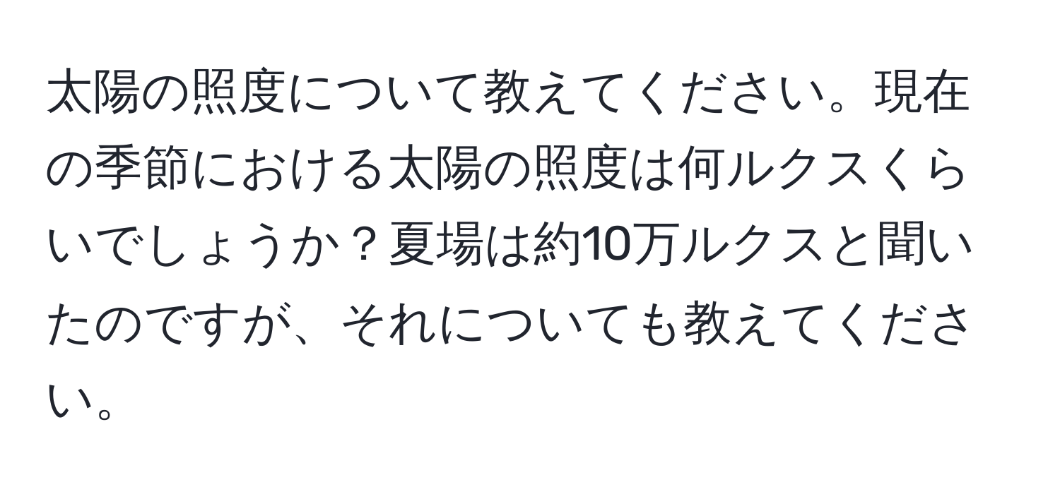 太陽の照度について教えてください。現在の季節における太陽の照度は何ルクスくらいでしょうか？夏場は約10万ルクスと聞いたのですが、それについても教えてください。