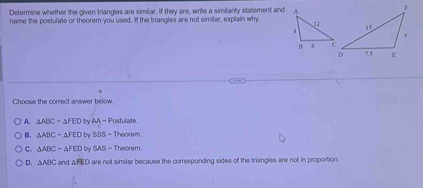 Determine whether the given triangles are similar. If they are, write a similarity statement and
name the postulate or theorem you used. If the triangles are not similar, explain why. 
Choose the correct answer below.
A. △ ABCsim △ FED by AA ~ Postulate.
B. △ ABCsim △ FED by SSS ~ Theorem.
C. △ ABCsim △ FED by SAS 6 ~ Theorem.
D. △ ABC and △ FED are not similar because the corresponding sides of the triangles are not in proportion.