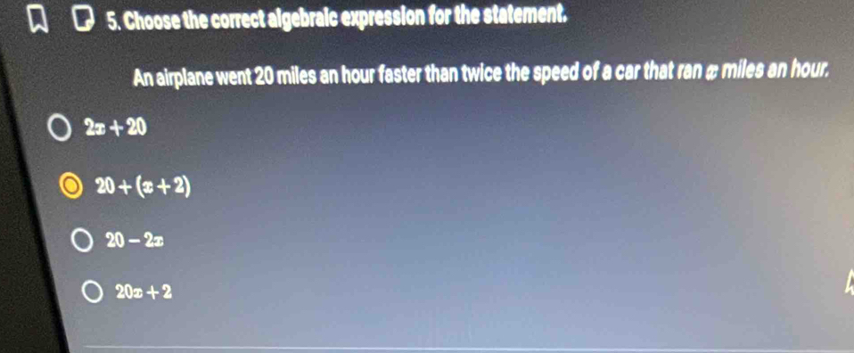 Choose the correct algebraic expression for the statement.
An airplane went 20 miles an hour faster than twice the speed of a car that ran æ miles an hour.
2x+20
20+(x+2)
20-2x
20x+2