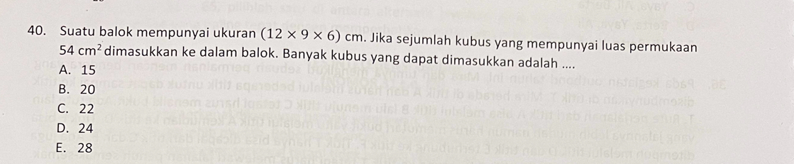 Suatu balok mempunyai ukuran (12* 9* 6)cm. Jika sejumlah kubus yang mempunyai luas permukaan
54cm^2 dimasukkan ke dalam balok. Banyak kubus yang dapat dimasukkan adalah ....
A. 15
B. 20
C. 22
D. 24
E. 28