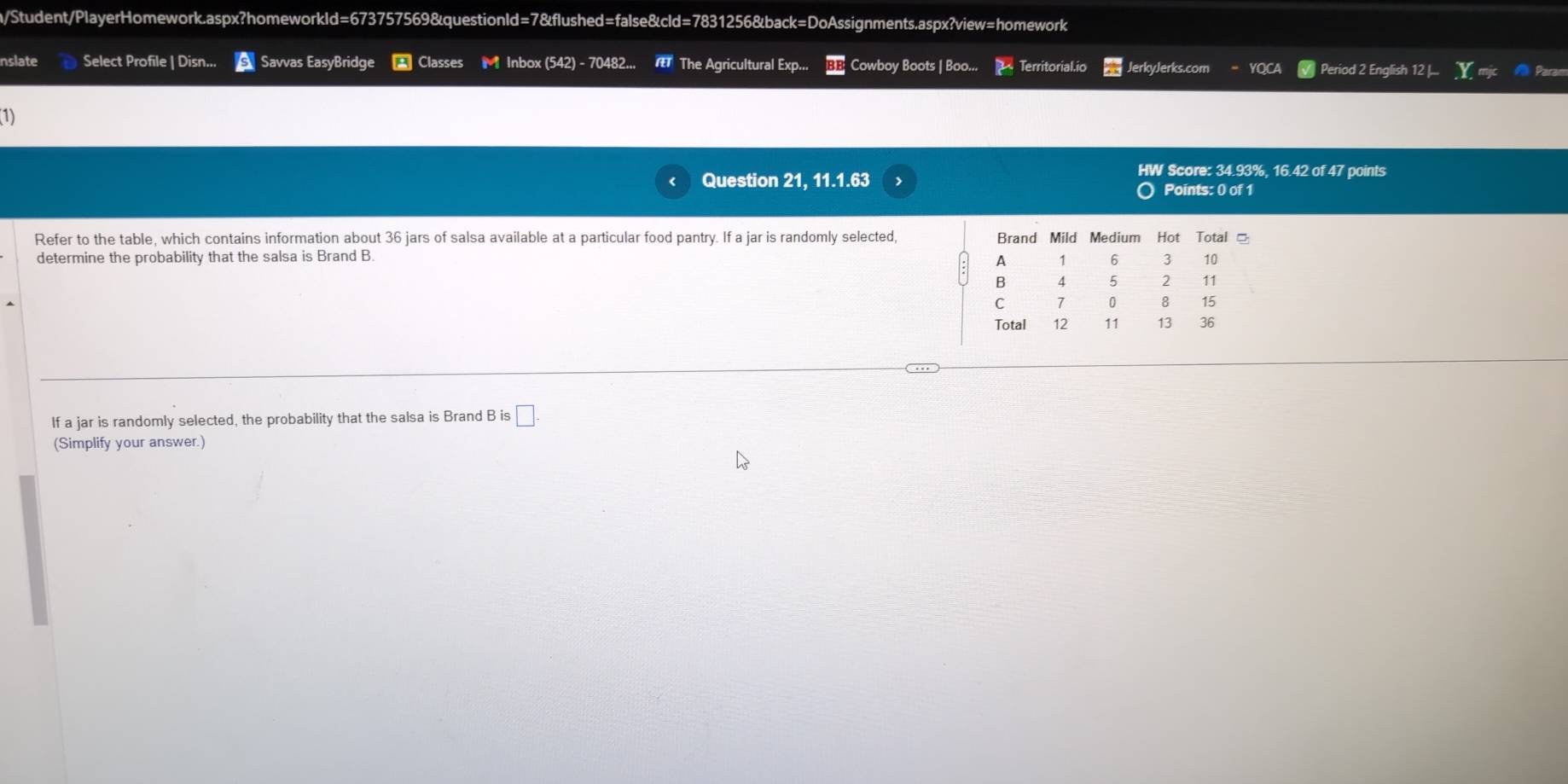 n/Student/PlayerHomework.aspx?homeworkld=673757569&questionld=7&flushed=false&cld=7831256&back=DoAssignments.aspx?view=homework 
nslate Select Profile | Disn... Savvas EasyBridge * Classes M Inbox (542) - 70482... The Agricultural Exp... Cowboy Boots | Boo... Territorial.io JerkyJerks.com YO Period 2 English 12 [... Param 
(1) 
HW Score: 34.93%, 16.42 of 47 points 
Question 21, 11.1.63 Points: 0 of 1 
Refer to the table, which contains information about 36 jars of salsa available at a particular food pantry. If a jar is randomly selected, Brand Mild Medium Hot Total 
determine the probability that the salsa is Brand B. 
A 1 6 3 10
B 4 5 2 11
C 7 0 8 15
Total 12 11 13 36
If a jar is randomly selected, the probability that the salsa is Brand B is □ . 
(Simplify your answer.)