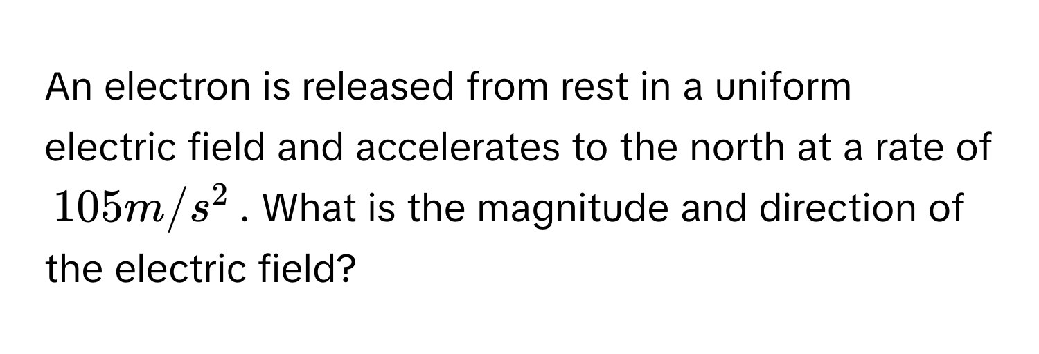 An electron is released from rest in a uniform electric field and accelerates to the north at a rate of $105 m/s^2$. What is the magnitude and direction of the electric field?