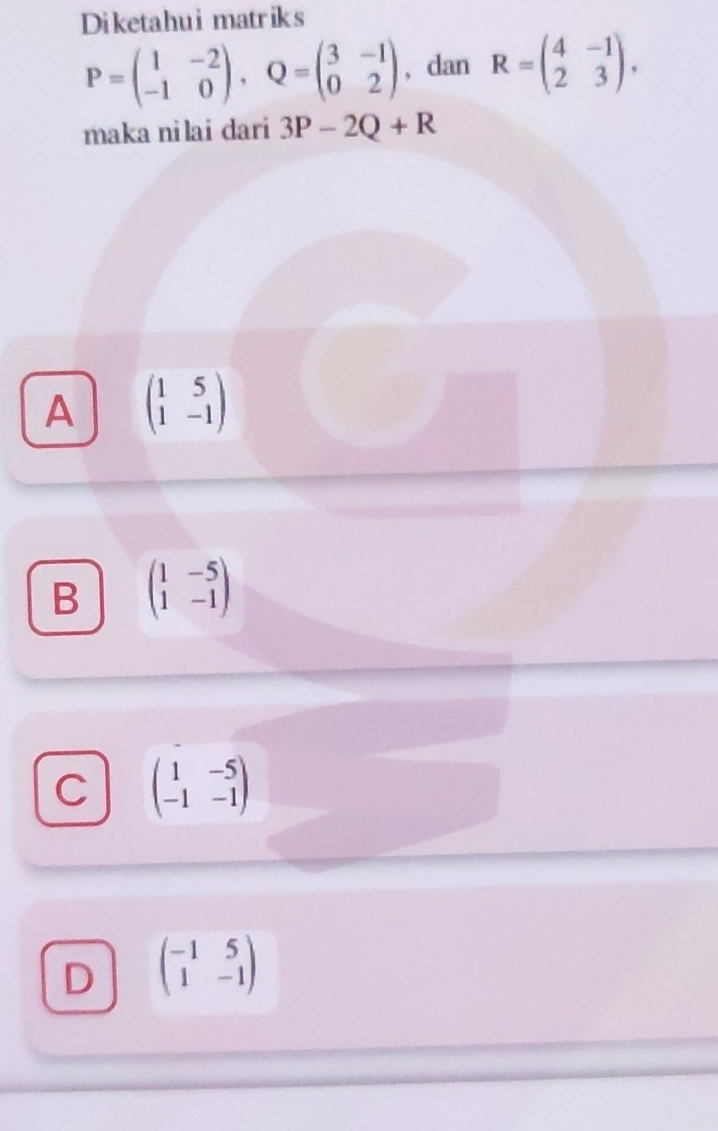 Diketahui matriks
P=beginpmatrix 1&-2 -1&0endpmatrix , Q=beginpmatrix 3&-1 0&2endpmatrix , dan R=beginpmatrix 4&-1 2&3endpmatrix. 
maka ni lai dari 3P-2Q+R
A beginpmatrix 1&5 1&-1endpmatrix
B beginpmatrix 1&-5 1&-1endpmatrix
C beginpmatrix 1&-5 -1&-1endpmatrix
D beginpmatrix -1&5 1&-1endpmatrix