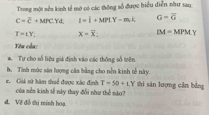 Trong một nền kinh tế mở có các thông số được biểu diễn như sau:
C=overline C+MPC.Yd; I=overline I+MPI.Y-m_i.i; G=overline G
T=t.Y. X=overline X; IM=MPM.Y
Yêu cầu: 
a. Tự cho số liệu giả định vào các thông số trên. 
b. Tính mức sản lượng cân bằng cho nền kinh tế này. 
c. Giả sử hàm thuế được xác định T=50+t.Y thì sản lượng cân bằng 
của nền kinh tế này thay đổi như thế nào? 
d. Vẽ đồ thị minh hoạ.