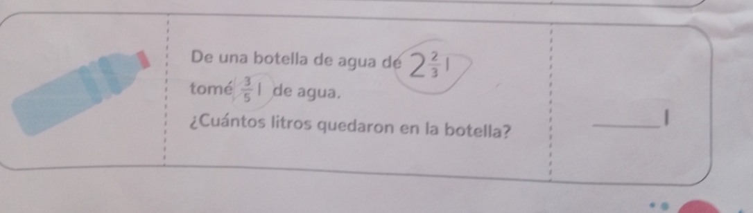 De una botella de agua dé 2 2/3 1
tomé  3/5 | de agua. 
_| 
¿Cuántos litros quedaron en la botella?