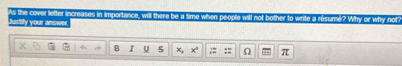 As the cover letter increases in importance, will there be a time when people will not bother to write a résumé? Why or why not? 
Justify your answer. 
B I U S x_1 x^2 , Ω