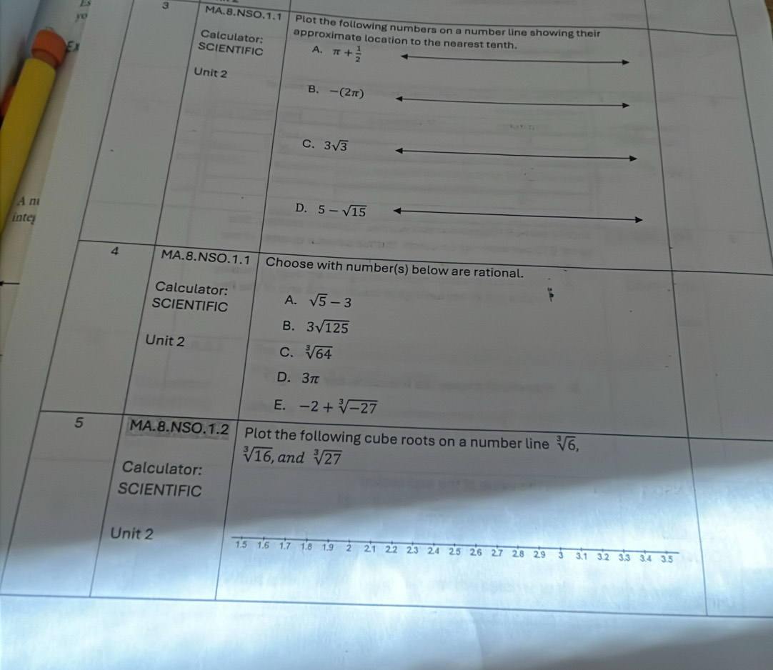 yo
Es 3 MA.8.NSO.1.1 Plot the following numbers on a number line showing their
Calculator:
approximate location to the nearest tenth.
SCIENTIFIC A. π + 1/2 
Unit 2
B. -(2π )
C. 3sqrt(3)
A m
D. 5-sqrt(15)
intel
4 MA.8.NSO.1.1 Choose with numbe r(s) below are rational.
Calculator:
SCIENTIFIC A. sqrt(5)-3
B. 3sqrt(125)
Unit 2
C. sqrt[3](64)
D. 3π
E. -2+sqrt[3](-27)
5 MA.8.NSO.1.2 Plot the following cube roots on a number line sqrt[3](6),
sqrt[3](16), , and sqrt[3](27)
Calculator:
SCIENTIFIC
Unit 2
1.5 1.6 1.7 1.8 1.9 2 21 2'2 23 24 25 26 27 2'8 29 3 3.1 3.2 3.3 3.4 3.5