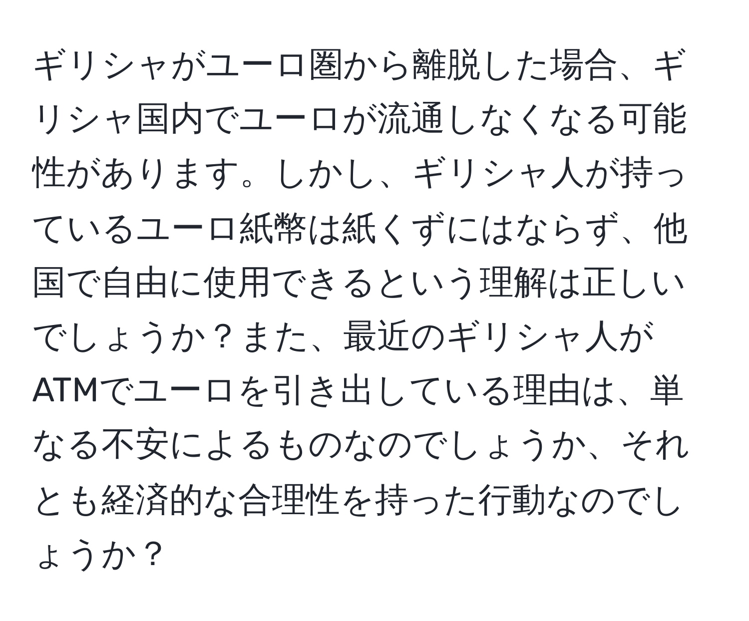 ギリシャがユーロ圏から離脱した場合、ギリシャ国内でユーロが流通しなくなる可能性があります。しかし、ギリシャ人が持っているユーロ紙幣は紙くずにはならず、他国で自由に使用できるという理解は正しいでしょうか？また、最近のギリシャ人がATMでユーロを引き出している理由は、単なる不安によるものなのでしょうか、それとも経済的な合理性を持った行動なのでしょうか？