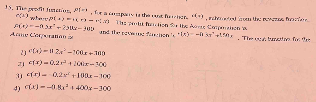 The profit function, p(x) , for a company is the cost function, c(x) , subtracted from the revenue function,
r(x) where p(x)=r(x)-c(x) The profit function for the Acme Corporation is
p(x)=-0.5x^2+250x-300 and the revenue function is r(x)=-0.3x^2+150x
Acme Corporation is . The cost function for the
1) c(x)=0.2x^2-100x+300
2) c(x)=0.2x^2+100x+300
3) c(x)=-0.2x^2+100x-300
4) c(x)=-0.8x^2+400x-300