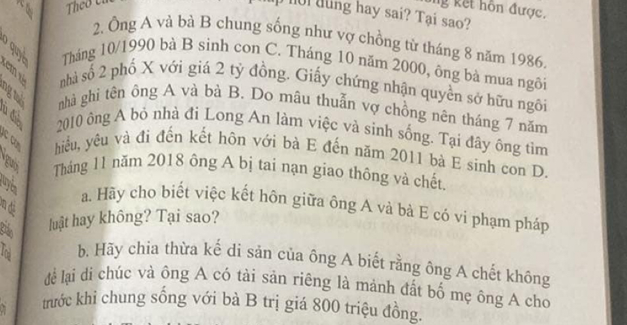 ng kết hôn được. 
ul dung hay sai? Tại sao? 
2. Ông A và bà B chung sống như vợ chồng từ tháng 8 năm 1986. 
Tháng 10/1990 bà B sinh con C. Tháng 10 năm 2000, ông bà mua ngôi 
nhà số 2 phố X với giá 2 tỷ đồng. Giấy chứng nhận quyền sở hữu ngôi 
nhà ghi tên ông A và bà B. Do mâu thuẫn vợ chồng nên tháng 7 năm 
a 2010 ông A bỏ nhà đi Long An làm việc và sinh sống. Tại đây ông tìm 
hiu, yêu và đi đến kết hôn với bà E đến năm 2011 bà E sinh con D. 
guờ Tháng 11 năm 2018 ông A bị tai nạn giao thông và chết. 
luy d 
on di 
a. Hãy cho biết việc kết hôn giữa ông A và bà E có vi phạm pháp 
Bián luật hay không? Tại sao? 
b. Hãy chia thừa kế di sản của ông A biết rằng ông A chết không 
để lại di chúc và ông A có tài sản riêng là mảnh đất bố mẹ ông A cho 
trước khi chung sống với bà B trị giá 800 triệu đồng.