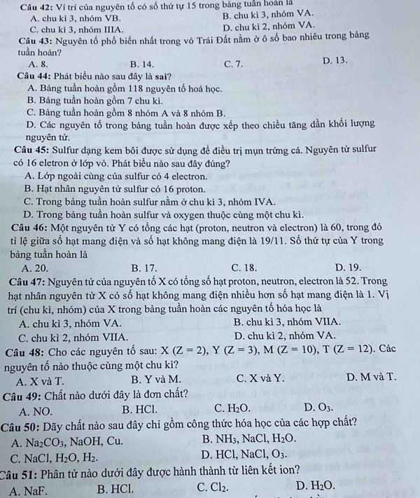 Ví trí của nguyên tố có số thứ tự 15 trong bảng tuần hoàn là
A. chu kì 3, nhóm VB. B. chu kì 3, nhóm VA.
C. chu kì 3, nhóm IIIA. D. chu kì 2, nhóm VA.
Câu 43: Nguyên tổ phổ biến nhất trong vỏ Trái Đất nằm ở ô số bao nhiêu trong bảng
tuần hoàn?
A. 8. B. 14. C. 7. D. 13.
Câu 44: Phát biểu nào sau đây là sai?
A. Bảng tuần hoàn gồm 118 nguyên tố hoá học.
B. Bảng tuần hoàn gồm 7 chu kì.
C. Bảng tuần hoàn gồm 8 nhóm A và 8 nhóm B.
D. Các nguyên tố trong bảng tuần hoàn được xếp theo chiều tăng dần khối lượng
nguyên tử.
Câu 45: Sulfur dạng kem bôi được sử dụng đề điều trị mụn trứng cá. Nguyên tử sulfur
có 16 eletron ở lớp vỏ. Phát biểu nào sau đây đúng?
A. Lớp ngoài cùng của sulfur có 4 electron.
B. Hạt nhân nguyên tử sulfur có 16 proton.
C. Trong bảng tuần hoàn sulfur nằm ở chu kì 3, nhóm IVA.
D. Trong bảng tuần hoàn sulfur và oxygen thuộc cùng một chu kì.
Câu 46: Một nguyên tử Y có tổng các hạt (proton, neutron và electron) là 60, trong đó
tỉi lệ giữa số hạt mang điện và số hạt không mang điện là 19/11. Số thứ tự của Y trong
bảng tuần hoàn là
A. 20. B. 17. C. 18. D. 19.
Câu 47: Nguyên tử của nguyên tố X có tổng số hạt proton, neutron, electron là 52. Trong
hạt nhân nguyên tử X có số hạt không mang điện nhiều hơn số hạt mang điện là 1. Vị
trí (chu kì, nhóm) của X trong bảng tuần hoàn các nguyên tố hóa học là
A. chu kì 3, nhóm VA. B. chu kì 3, nhóm VIIA.
C. chu kì 2, nhóm VIIA. D. chu kì 2, nhóm VA.
Câu 48: Cho các nguyên tố sau: X(Z=2),Y(Z=3),M(Z=10),T(Z=12). Các
nguyên tố nào thuộc cùng một chu kì?
A. X và T. B. Y và M. C. X và Y. D. M và T.
Câu 49: Chất nào dưới đây là đơn chất?
A. NO. B. HCl. C. H_2O. D. O_3.
Câu 50: Dãy chất nào sau đây chỉ gồm công thức hóa học của các hợp chất?
A. Na_2CO_3 , NaOH.Cu. B. NH_3,NaCl,H_2O.
D.
C. NaCl,H_2O,H_2. HCl,NaCl,O_3.
Câu 51: Phân tử nào dưới đây được hành thành từ liên kết ion?
A. NaF. B. HCl. C. Cl_2. D. H_2O.