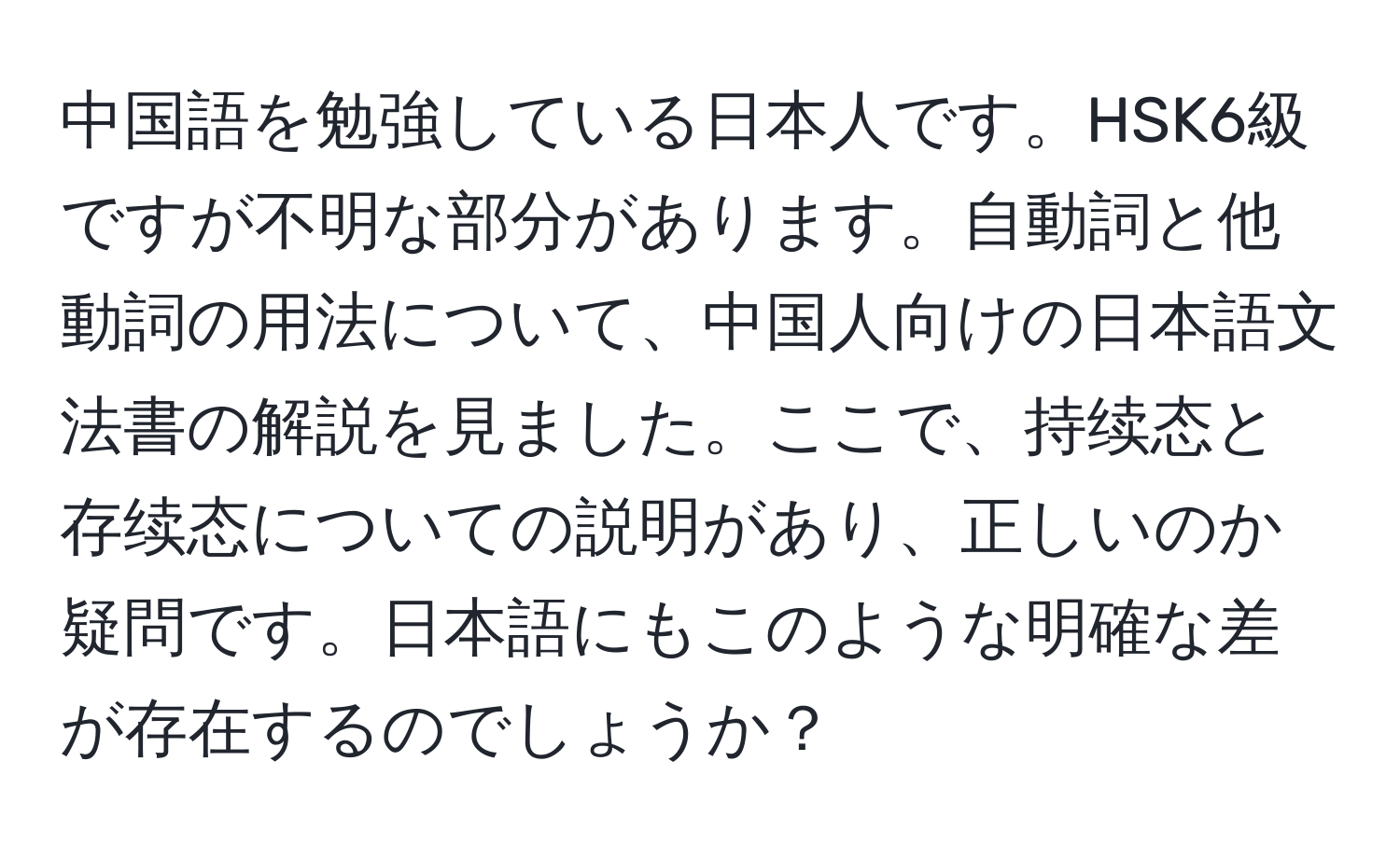 中国語を勉強している日本人です。HSK6級ですが不明な部分があります。自動詞と他動詞の用法について、中国人向けの日本語文法書の解説を見ました。ここで、持续态と存续态についての説明があり、正しいのか疑問です。日本語にもこのような明確な差が存在するのでしょうか？