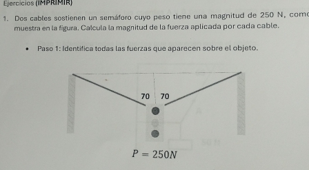 Ejercicios (IMPRIMIR)
1. Dos cables sostienen un semáforo cuyo peso tiene una magnitud de 250 N, como
muestra en la figura. Calcula la magnitud de la fuerza aplicada por cada cable.
Paso 1: Identifica todas las fuerzas que aparecen sobre el objeto.