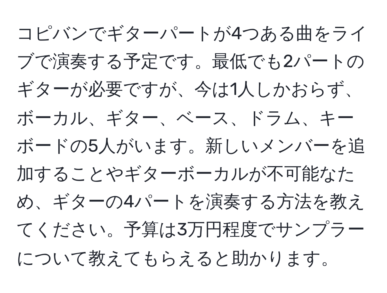 コピバンでギターパートが4つある曲をライブで演奏する予定です。最低でも2パートのギターが必要ですが、今は1人しかおらず、ボーカル、ギター、ベース、ドラム、キーボードの5人がいます。新しいメンバーを追加することやギターボーカルが不可能なため、ギターの4パートを演奏する方法を教えてください。予算は3万円程度でサンプラーについて教えてもらえると助かります。