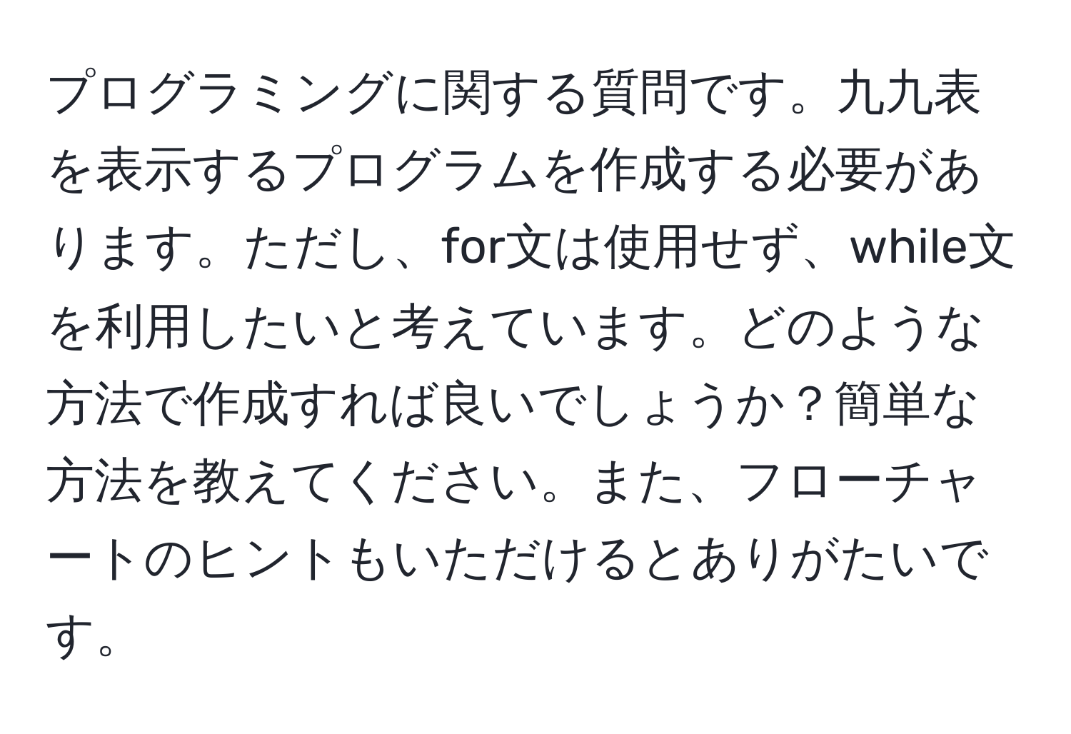 プログラミングに関する質問です。九九表を表示するプログラムを作成する必要があります。ただし、for文は使用せず、while文を利用したいと考えています。どのような方法で作成すれば良いでしょうか？簡単な方法を教えてください。また、フローチャートのヒントもいただけるとありがたいです。